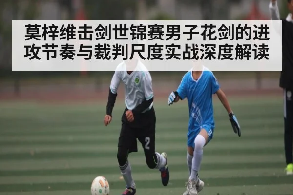 莫梓维击剑世锦赛男子花剑的进攻节奏与裁判尺度实战深度解读