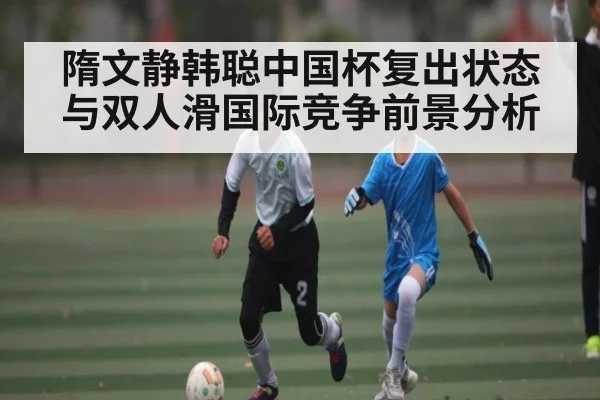 隋文静韩聪中国杯复出状态与双人滑国际竞争前景分析